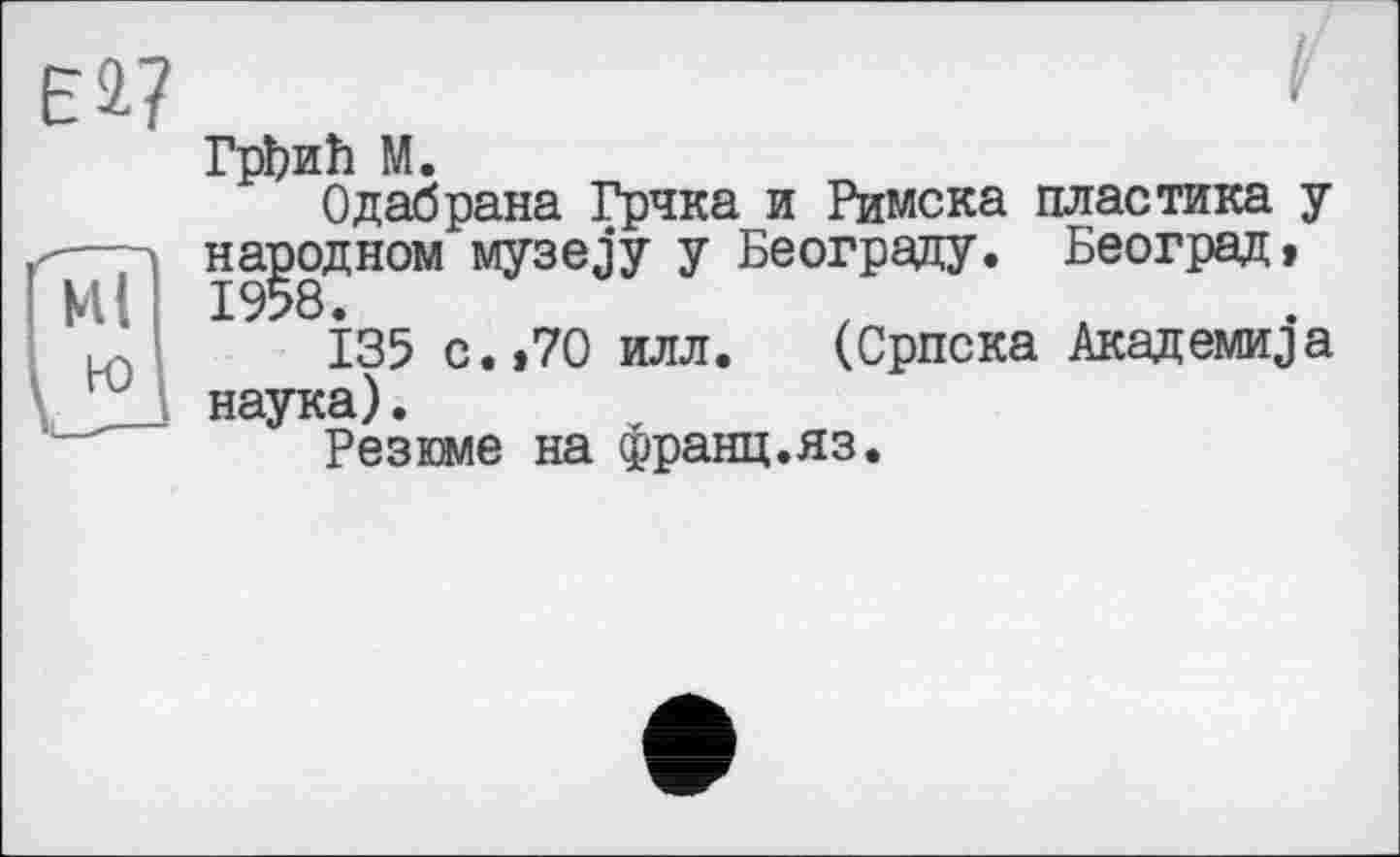 ﻿ГрЬиЪ М.
Одабрана Грчка и Римска пластика у народном музез’у у Београду. Београд, 1958.
135 с. »70 илл. (Српска Академика наука)•
Резоле на франц.яз.